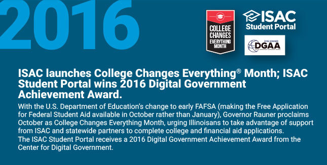 ISAC launches College Changes
Everything® Month; ISAC Student Portal wins 2016 Digital Government Achievement Award. With the U.S. Department of Education’s change to early FAFSA (making the Free Application for Federal Student Aid available in October rather than January), Governor Rauner proclaims October as College Changes Everything® Month, urging Illinoisans to take advantage of support from ISAC and statewide partners to complete college and financial aid applications. The ISAC Student Portal receives a 2016 Digital Government Achievement Award from the Center for Digital Government.