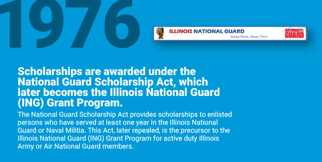 Scholarships are awarded
under the National Guard Scholarship Act, which later becomes the Illinois National Guard (ING) Grant Program. The National Guard Scholarship Act provides scholarships to enlisted persons who have served at least one year in the Illinois National
Guard or Naval Militia. This Act, later repealed, is the precursor to the Illinois National Guard (ING) Grant Program for active duty Illinois Army or Air National Guard members.