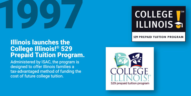Illinois launches the College
Illinois!® 529 Prepaid Tuition Program. Administered by ISAC, the program is designed to offer Illinois families a tax-advantaged method of funding the cost of future college tuition.