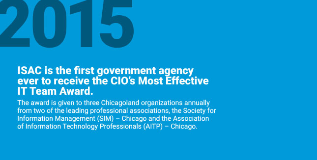 ISAC is the first government
agency ever to receive the CIO’s Most Effective IT Team Award. The award is given to three Chicagoland organizations annually from two of the leading professional associations, the Society for Information Management (SIM) – Chicago and
the Association of Information Technology Professionals (AITP) – Chicago.