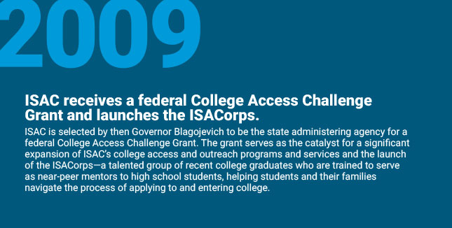 ISAC receives a federal
College Access Challenge Grant and launches the ISACorps. ISAC is selected by then Governor Blagojevich to be the state administering agency for a federal College Access Challenge Grant. The grant serves as the catalyst for a significant
expansion of ISAC’s college access and outreach programs and services and the launch of the ISACorps—a talented group of
recent college graduates who are trained to serve as near-peer mentors to high school students, helping students and their families navigate the process of applying to and entering college.
